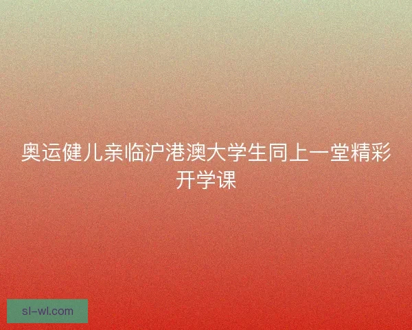 奥运健儿亲临沪港澳大学生同上一堂精彩开学课