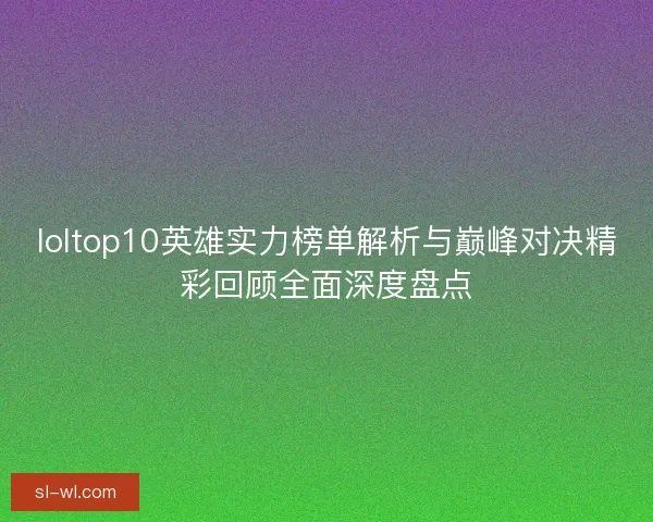 loltop10英雄实力榜单解析与巅峰对决精彩回顾全面深度盘点