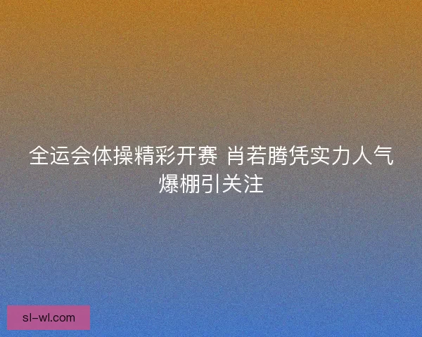 全运会体操精彩开赛 肖若腾凭实力人气爆棚引关注